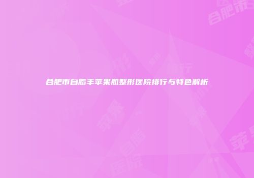 合肥市自脂丰苹果肌整形医院排行与特色解析