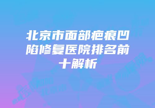 北京市面部疤痕凹陷修复医院排名前十解析