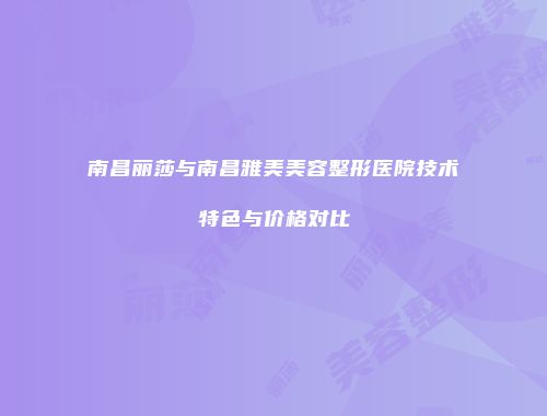 南昌丽莎与南昌雅美美容整形医院技术特色与价格对比