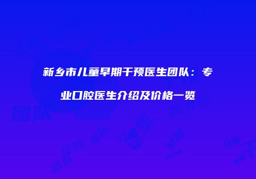 新乡市儿童早期干预医生团队：专业口腔医生介绍及价格一览