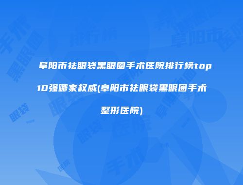 阜阳市祛眼袋黑眼圈手术医院排行榜top10强哪家权威(阜阳市祛眼袋黑眼圈手术整形医院)