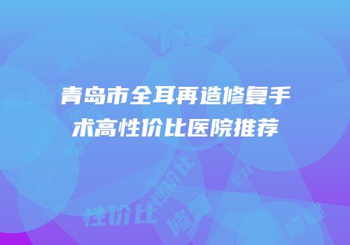 青岛市全耳再造修复手术高性价比医院推荐