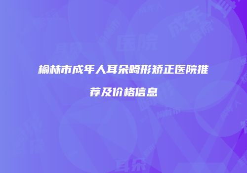 榆林市成年人耳朵畸形矫正医院推荐及价格信息