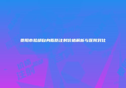 贵阳市脸部自身脂肪注射价格解析与医院对比
