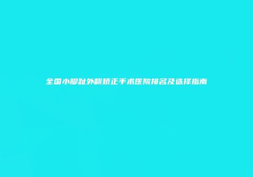 全国小脚趾外翻矫正手术医院排名及选择指南