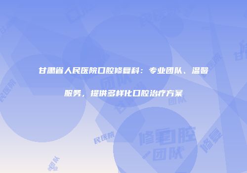 甘肃省人民医院口腔修复科：专业团队、温馨服务，提供多样化口腔治疗方案