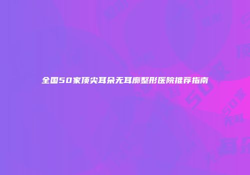 全国50家顶尖耳朵无耳廓整形医院推荐指南
