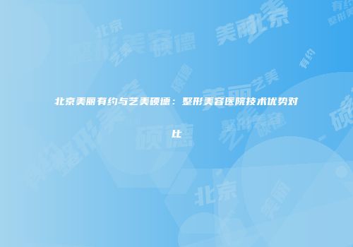 北京美丽有约与艺美硕德：整形美容医院技术优势对比