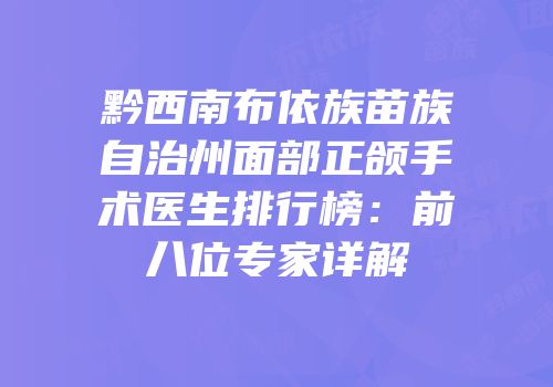 黔西南布依族苗族自治州面部正颌手术医生排行榜：前八位专家详解