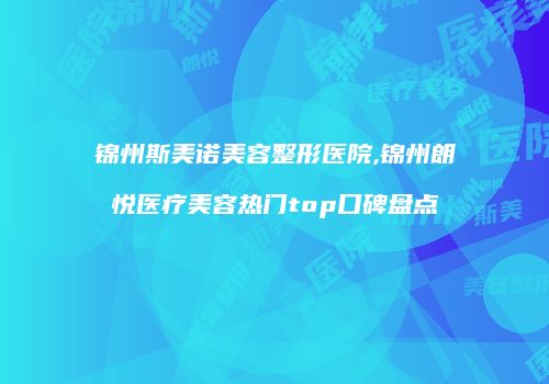 锦州斯美诺美容整形医院,锦州朗悦医疗美容热门top口碑盘点