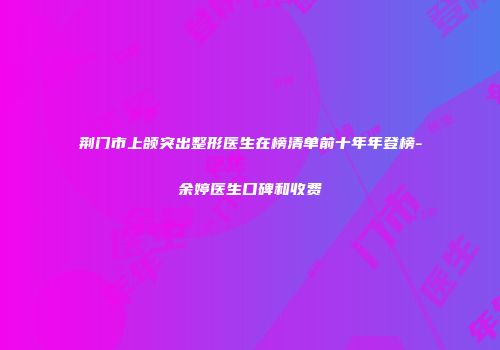 荆门市上颌突出整形医生在榜清单前十年年登榜-余婷医生口碑和收费