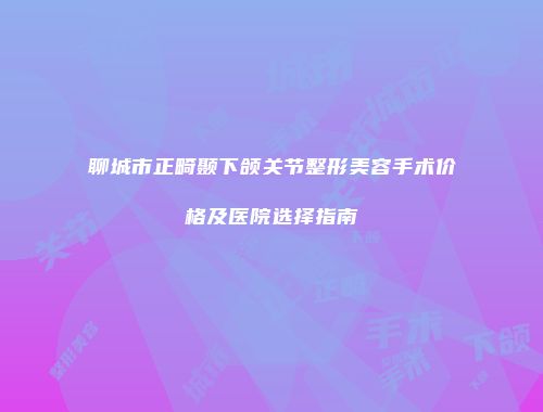 聊城市正畸颞下颌关节整形美容手术价格及医院选择指南