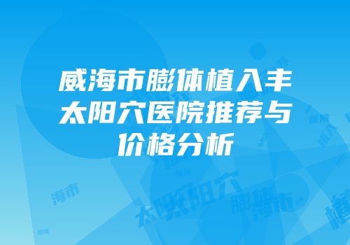 威海市膨体植入丰太阳穴医院推荐与价格分析