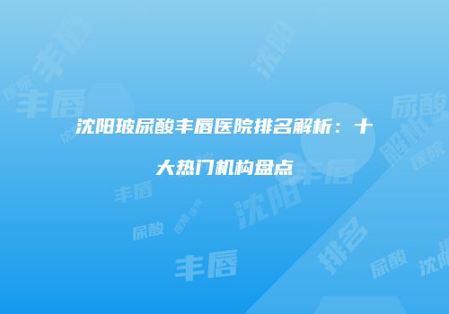 沈阳玻尿酸丰唇医院排名解析：十大热门机构盘点