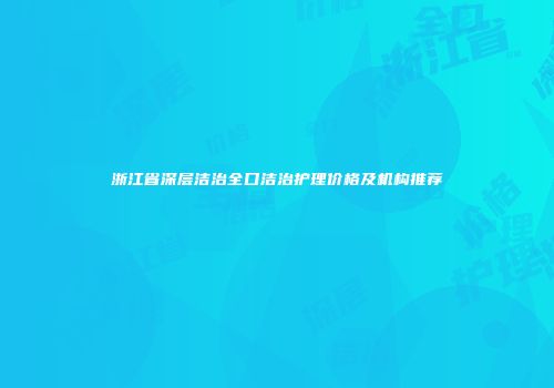 浙江省深层洁治全口洁治护理价格及机构推荐