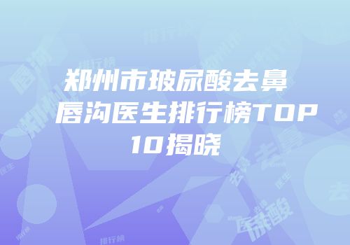 郑州市玻尿酸去鼻唇沟医生排行榜TOP10揭晓