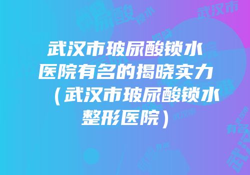 武汉市玻尿酸锁水医院有名的揭晓实力（武汉市玻尿酸锁水整形医院）