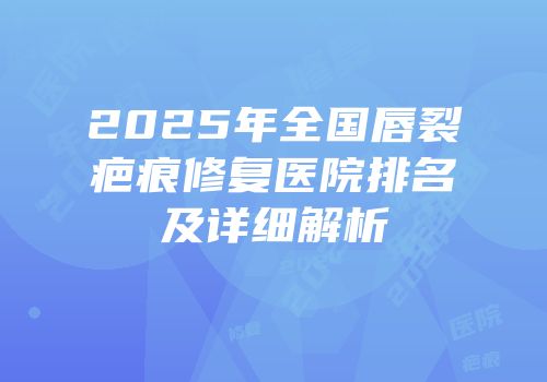 2025年全国唇裂疤痕修复医院排名及详细解析