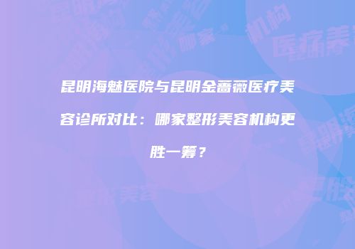 昆明海魅医院与昆明金蔷薇医疗美容诊所对比：哪家整形美容机构更胜一筹？