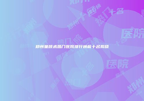 郑州童颜术热门医院排行榜前十名揭晓