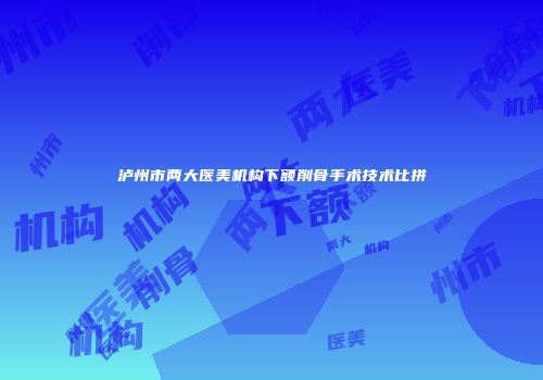 泸州市两大医美机构下额削骨手术技术比拼