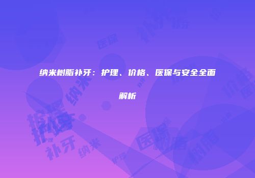 纳米树脂补牙：护理、价格、医保与安全全面解析