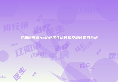 辽阳市乳房4c治疗医生排行榜及擅长项目分析