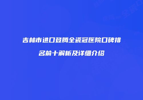 吉林市进口登腾全瓷冠医院口碑排名前十解析及详细介绍