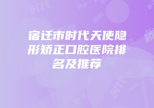 宿迁市时代天使隐形矫正口腔医院排名及推荐