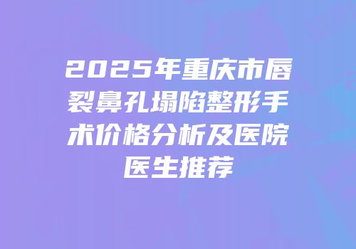 2025年重庆市唇裂鼻孔塌陷整形手术价格分析及医院医生推荐