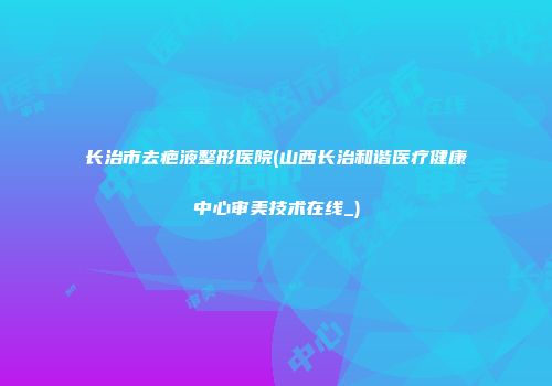 长治市去疤液整形医院(山西长治和谐医疗健康中心审美技术在线_)