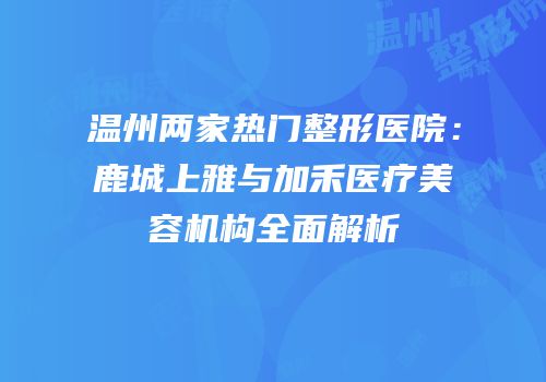 温州两家热门整形医院：鹿城上雅与加禾医疗美容机构全面解析