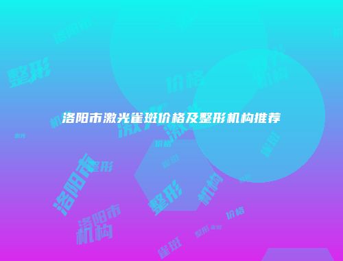 洛阳市激光雀斑价格及整形机构推荐