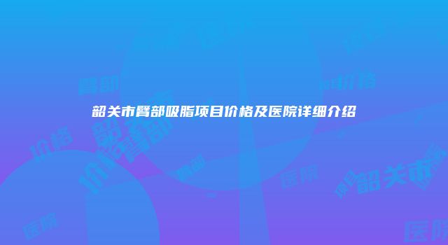韶关市臂部吸脂项目价格及医院详细介绍
