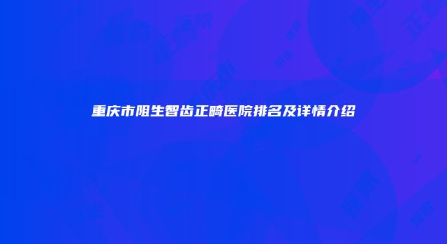 重庆市阻生智齿正畸医院排名及详情介绍