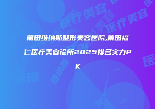 莆田维纳斯整形美容医院,莆田福仁医疗美容诊所2025排名实力PK