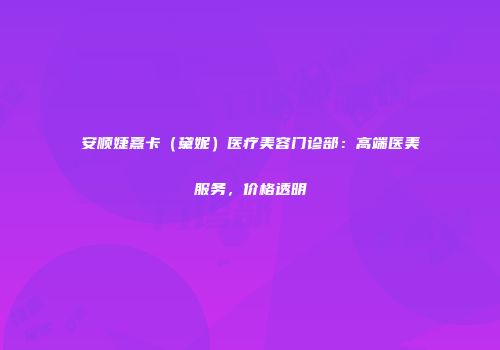 安顺婕熹卡（黛妮）医疗美容门诊部：高端医美服务，价格透明