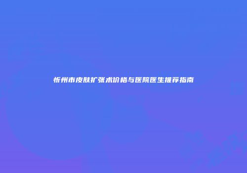 忻州市皮肤扩张术价格与医院医生推荐指南