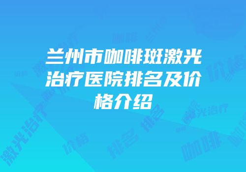 兰州市咖啡斑激光治疗医院排名及价格介绍