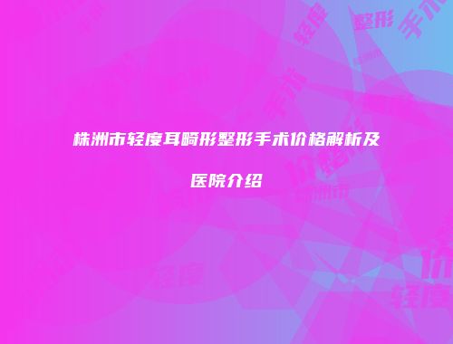 株洲市轻度耳畸形整形手术价格解析及医院介绍