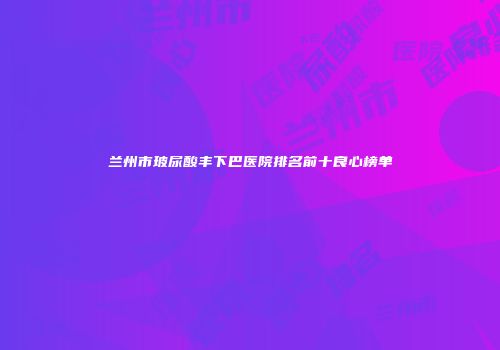 兰州市玻尿酸丰下巴医院排名前十良心榜单