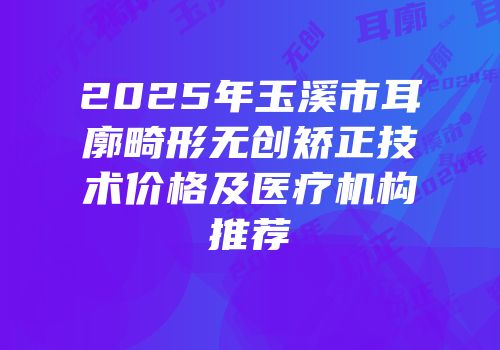 2025年玉溪市耳廓畸形无创矫正技术价格及医疗机构推荐