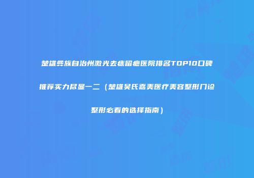 楚雄彝族自治州激光去痣留疤医院排名TOP10口碑推荐实力尽显一二（楚雄吴氏嘉美医疗美容整形门诊整形必看的选择指南）