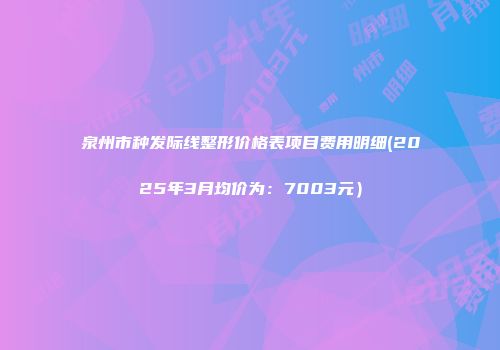 泉州市种发际线整形价格表项目费用明细(2025年3月均价为：7003元）