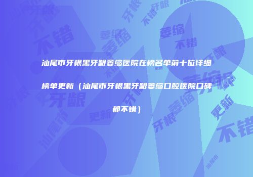 汕尾市牙根黑牙龈萎缩医院在榜名单前十位详细榜单更新（汕尾市牙根黑牙龈萎缩口腔医院口碑都不错）