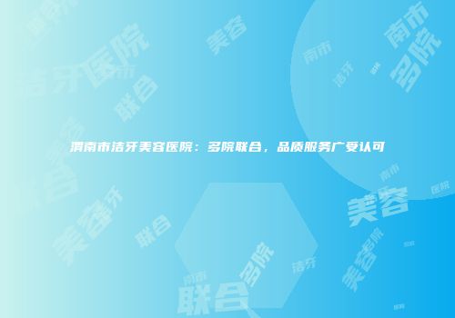 渭南市洁牙美容医院：多院联合，品质服务广受认可