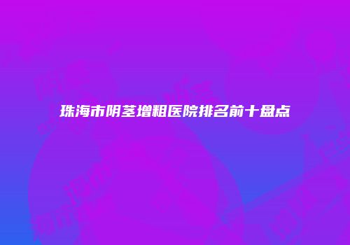 珠海市阴茎增粗医院排名前十盘点