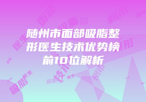 随州市面部吸脂整形医生技术优势榜前10位解析