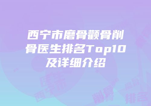 西宁市磨骨颧骨削骨医生排名Top10及详细介绍