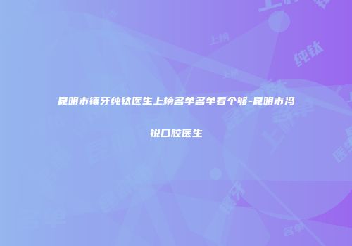 昆明市镶牙纯钛医生上榜名单名单看个够-昆明市冯锐口腔医生